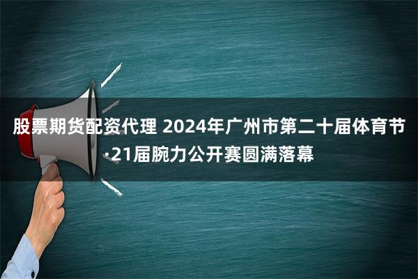 股票期货配资代理 2024年广州市第二十届体育节·21届腕力公开赛圆满落幕