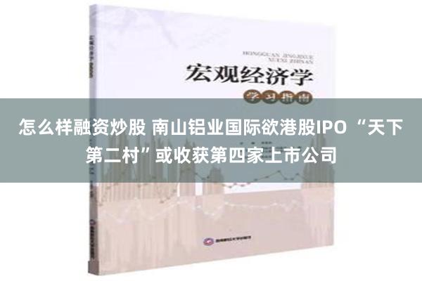 怎么样融资炒股 南山铝业国际欲港股IPO “天下第二村”或收获第四家上市公司