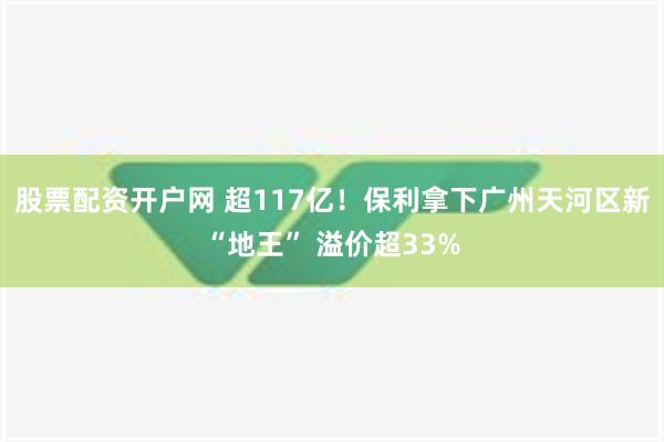 股票配资开户网 超117亿！保利拿下广州天河区新“地王” 溢价超33%