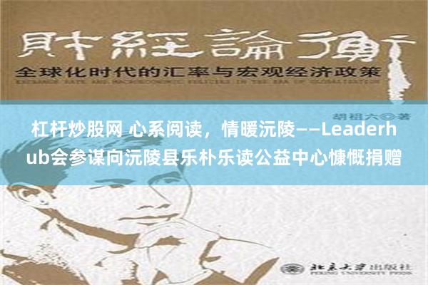 杠杆炒股网 心系阅读，情暖沅陵——Leaderhub会参谋向沅陵县乐朴乐读公益中心慷慨捐赠