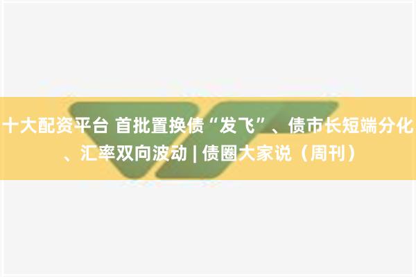 十大配资平台 首批置换债“发飞”、债市长短端分化、汇率双向波动 | 债圈大家说（周刊）