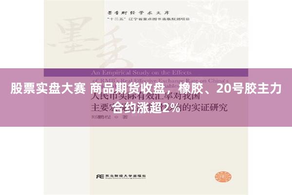 股票实盘大赛 商品期货收盘，橡胶、20号胶主力合约涨超2%