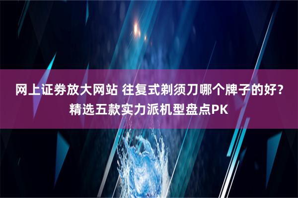 网上证劵放大网站 往复式剃须刀哪个牌子的好？精选五款实力派机型盘点PK