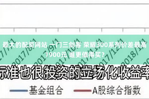 最大的配资网站 一门三剑客 荣耀300系列价差最高1900元 谁更值得买？