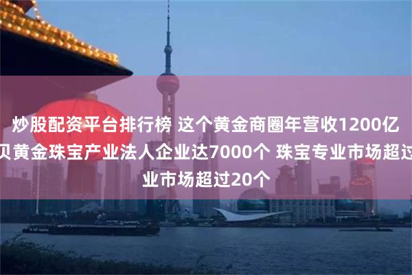 炒股配资平台排行榜 这个黄金商圈年营收1200亿元 水贝黄金珠宝产业法人企业达7000个 珠宝专业市场超过20个