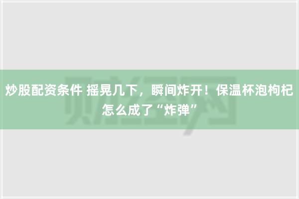 炒股配资条件 摇晃几下，瞬间炸开！保温杯泡枸杞怎么成了“炸弹”