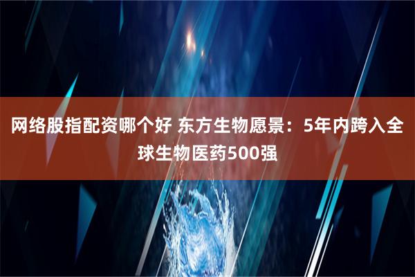 网络股指配资哪个好 东方生物愿景：5年内跨入全球生物医药500强