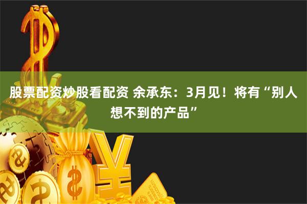 股票配资炒股看配资 余承东：3月见！将有“别人想不到的产品”